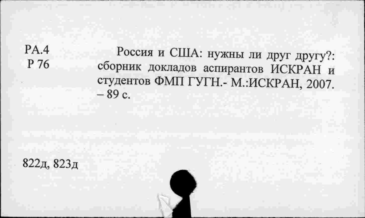 ﻿РА.4
Р 76
Россия и США: нужны ли друг другу?: сборник докладов аспирантов ИСКРАН и студентов ФМП ГУГН,- М.:ИСКРАН, 2007 -89 с.
822д, 823д
